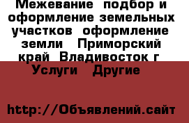  Межевание, подбор и оформление земельных участков, оформление земли - Приморский край, Владивосток г. Услуги » Другие   